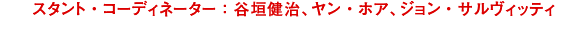スタント・コーディネーター ：タニガキ・ケンジ、ヤン・ホア、ジョン・サルヴィッティ　動作指導:谷垣健治、嚴華、尊沙維特／Stunt Coordinators:Kenji Tanigaki,Yan Hua,John Salvitti