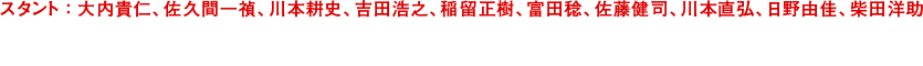 スタント:サクマ・カズサダ、カワモト・コージ、ヨシダ・ヒロユキ、イナトメ・マサキ　トミタ・ミノル、サトウ・ケンジ、カワモト・ナオヒロ、ヒノ・ユカ、シバタ・ヨウスケ　武行:佐久間一禎、川本耕史、吉田浩之、稲留正樹／Stunts:Kazuyoshi Sakuma,Koji Kawamoto,Hiroyuki Yoshida,Masaki Inatome　富田稔、佐藤健司、川本直弘、日野由佳、柴田洋助／Minoru Tomita,Kenji sato,Naohiro Kawamoto,Yuka Hino,Yosuke Shibata